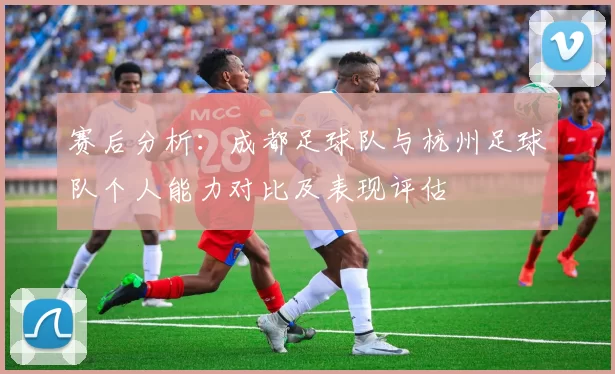 赛后分析：成都足球队与杭州足球队个人能力对比及表现评估