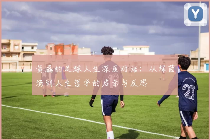 黄磊的足球人生深度对话：从绿茵场到人生哲学的启示与反思