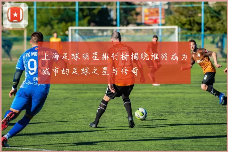 上海足球明星排行榜揭晓谁将成为城市的足球之星与传奇
