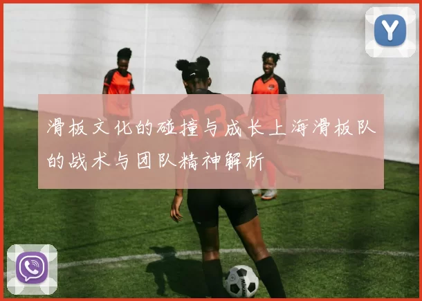 滑板文化的碰撞与成长上海滑板队的战术与团队精神解析