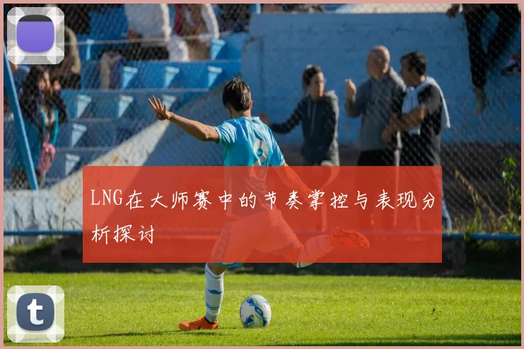 LNG在大师赛中的节奏掌控与表现分析探讨
