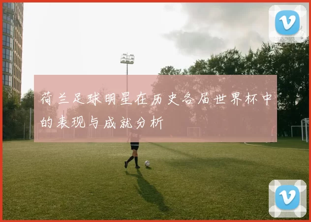 荷兰足球明星在历史各届世界杯中的表现与成就分析