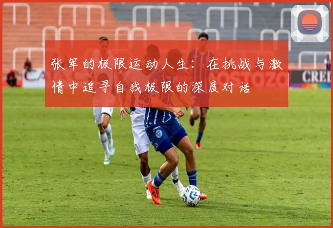 张军的极限运动人生：在挑战与激情中追寻自我极限的深度对话