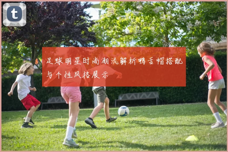 足球明星时尚潮流解析鸭舌帽搭配与个性风格展示