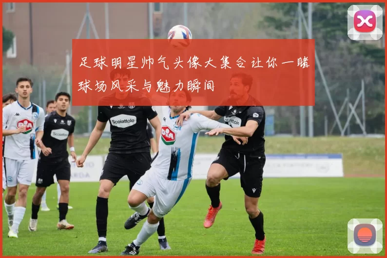 足球明星帅气头像大集合让你一睹球场风采与魅力瞬间