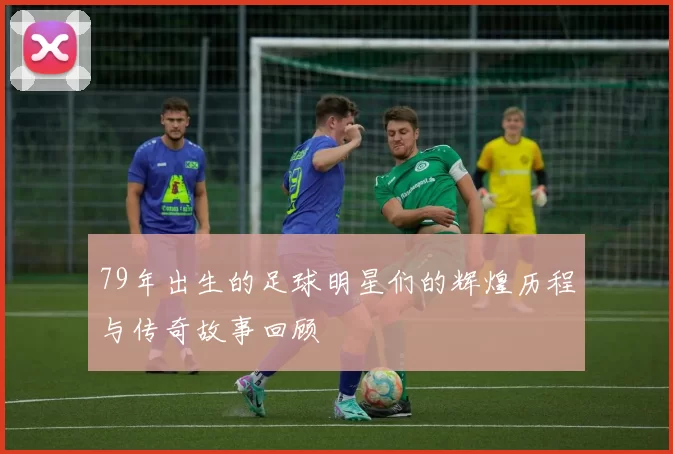 79年出生的足球明星们的辉煌历程与传奇故事回顾