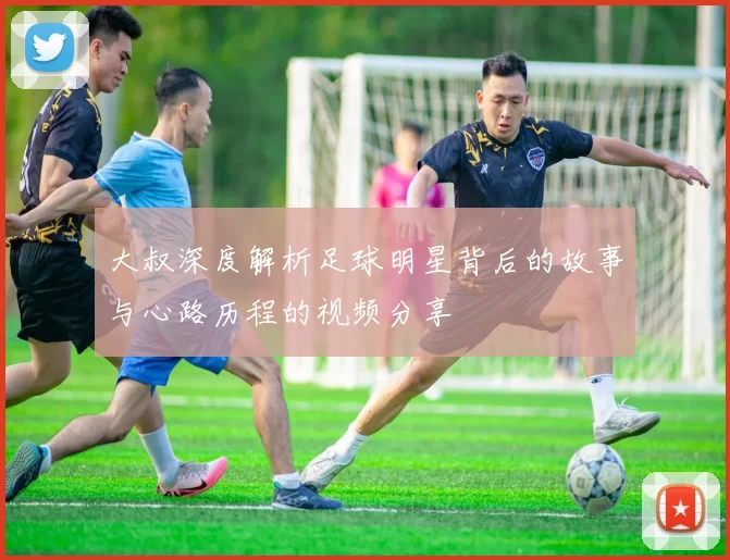 大叔深度解析足球明星背后的故事与心路历程的视频分享