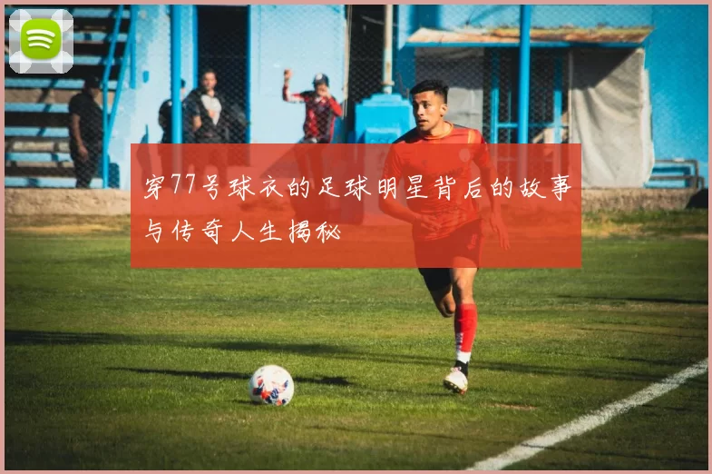 穿77号球衣的足球明星背后的故事与传奇人生揭秘