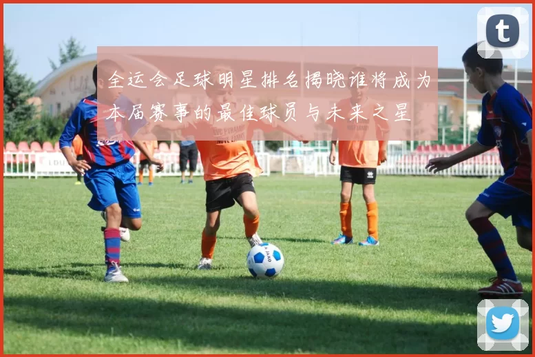 全运会足球明星排名揭晓谁将成为本届赛事的最佳球员与未来之星