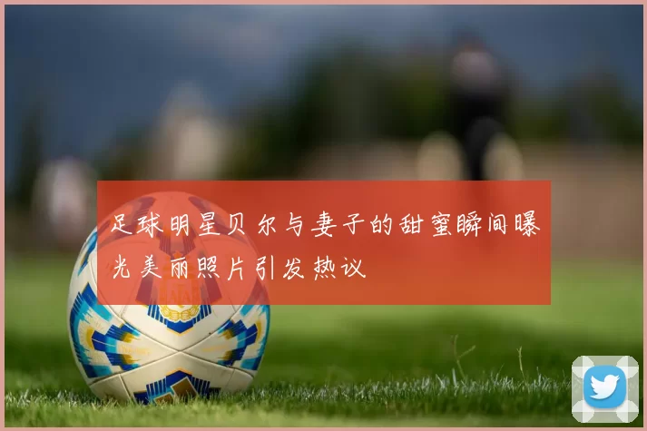 足球明星贝尔与妻子的甜蜜瞬间曝光美丽照片引发热议
