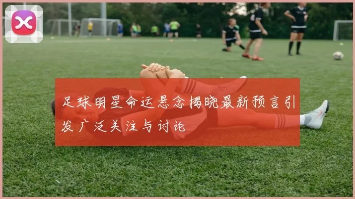 足球明星命运悬念揭晓最新预言引发广泛关注与讨论