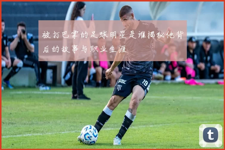 被打巴掌的足球明星是谁揭秘他背后的故事与职业生涯