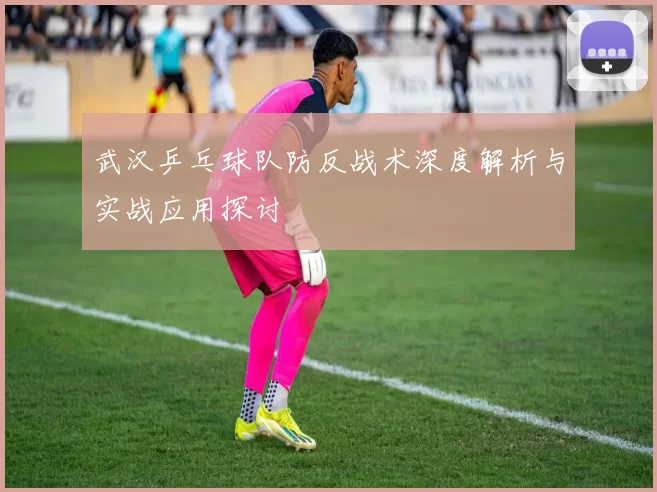 武汉乒乓球队防反战术深度解析与实战应用探讨