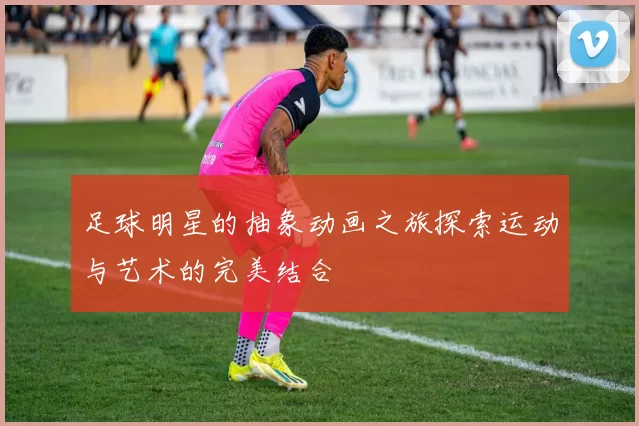 足球明星的抽象动画之旅探索运动与艺术的完美结合