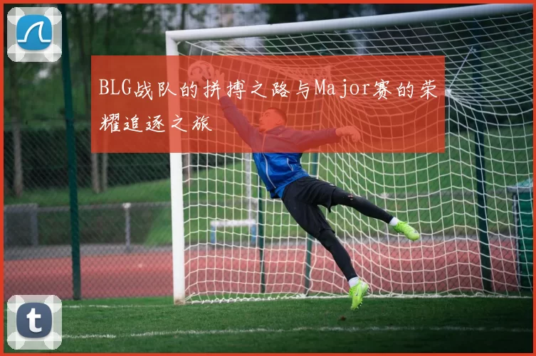BLG战队的拼搏之路与Major赛的荣耀追逐之旅