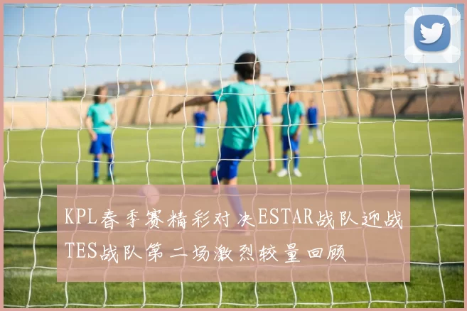 KPL春季赛精彩对决ESTAR战队迎战TES战队第二场激烈较量回顾