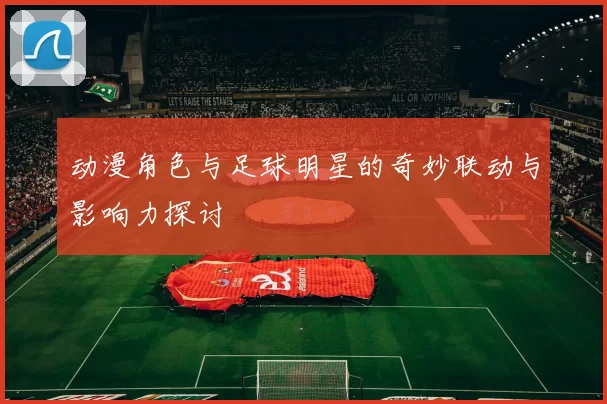 动漫角色与足球明星的奇妙联动与影响力探讨