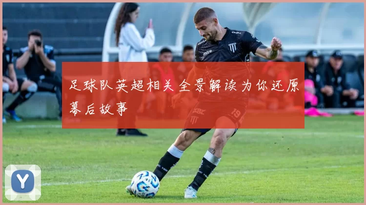 足球队英超相关全景解读为你还原幕后故事