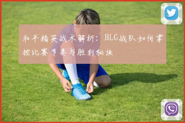 和平精英战术解析：BLG战队如何掌控比赛节奏与胜利秘诀