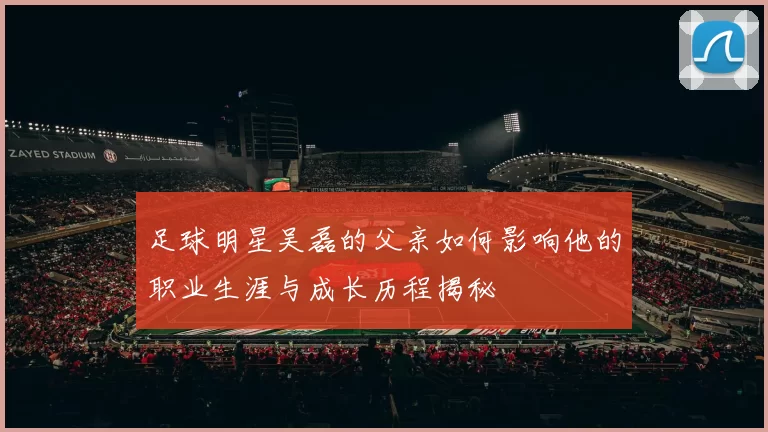 足球明星吴磊的父亲如何影响他的职业生涯与成长历程揭秘