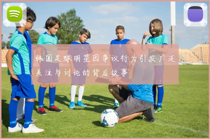 韩国足球明星因争议行为引发广泛关注与讨论的背后故事