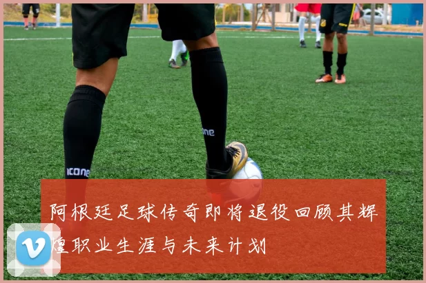 阿根廷足球传奇即将退役回顾其辉煌职业生涯与未来计划