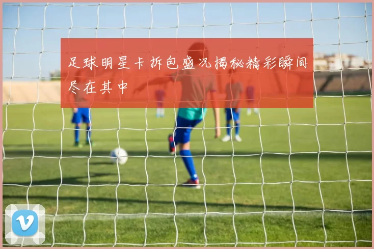 足球明星卡拆包盛况揭秘精彩瞬间尽在其中