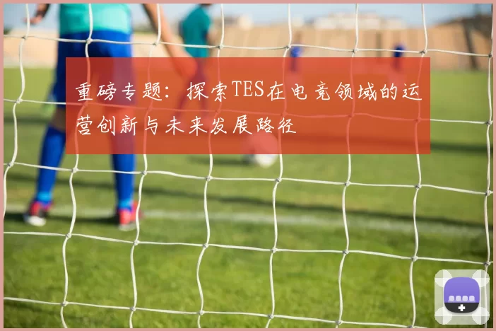 重磅专题：探索TES在电竞领域的运营创新与未来发展路径