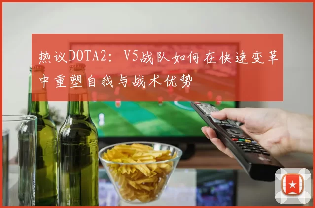 热议DOTA2：V5战队如何在快速变革中重塑自我与战术优势