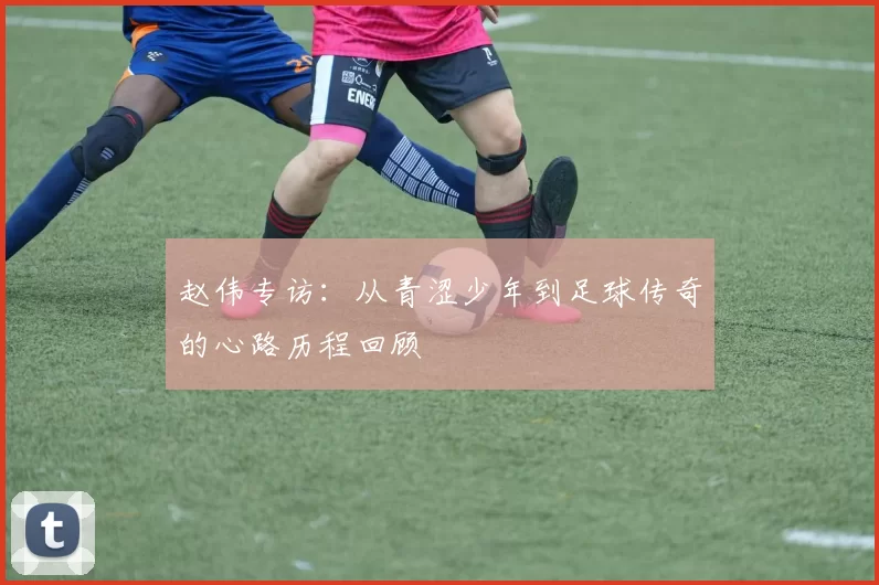 赵伟专访：从青涩少年到足球传奇的心路历程回顾