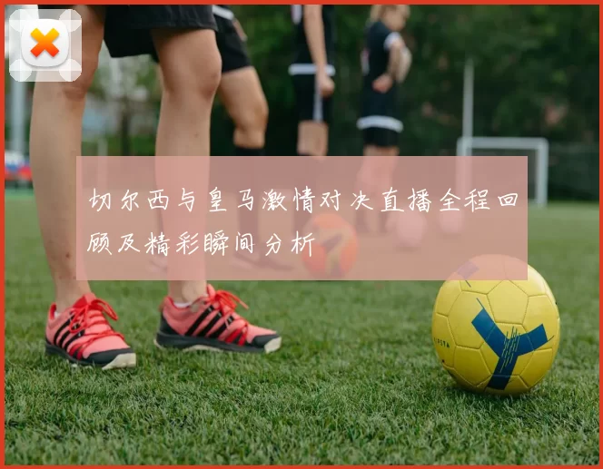 切尔西与皇马激情对决直播全程回顾及精彩瞬间分析