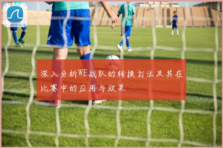 深入分析WE战队的转换打法及其在比赛中的应用与效果