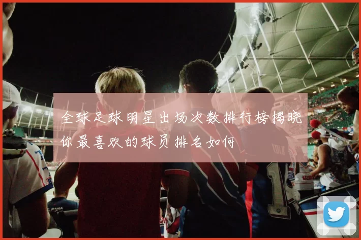 全球足球明星出场次数排行榜揭晓你最喜欢的球员排名如何