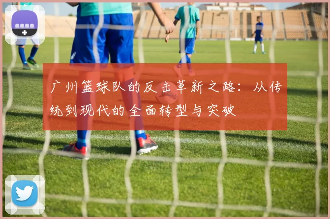 广州篮球队的反击革新之路：从传统到现代的全面转型与突破