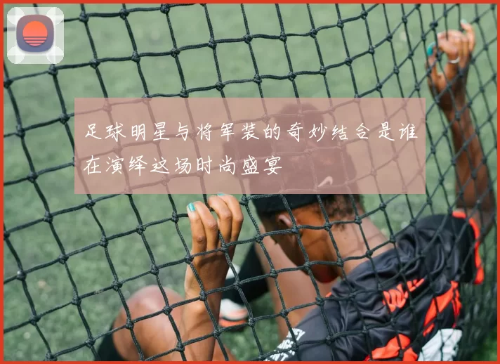 足球明星与将军装的奇妙结合是谁在演绎这场时尚盛宴