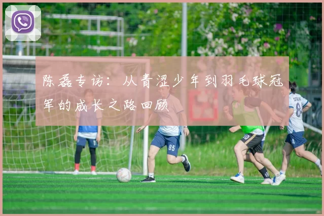 陈磊专访：从青涩少年到羽毛球冠军的成长之路回顾