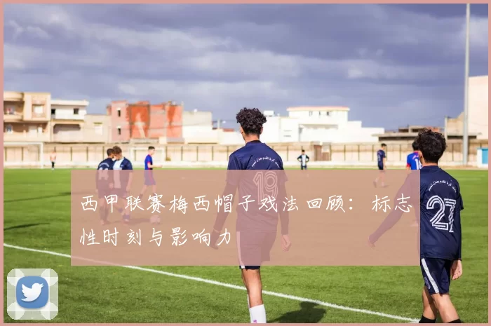 西甲联赛梅西帽子戏法回顾：标志性时刻与影响力