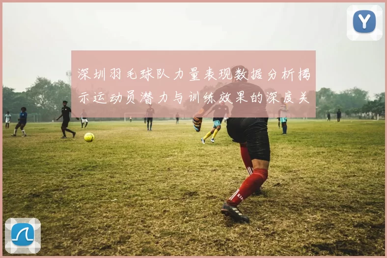 深圳羽毛球队力量表现数据分析揭示运动员潜力与训练效果的深度关系