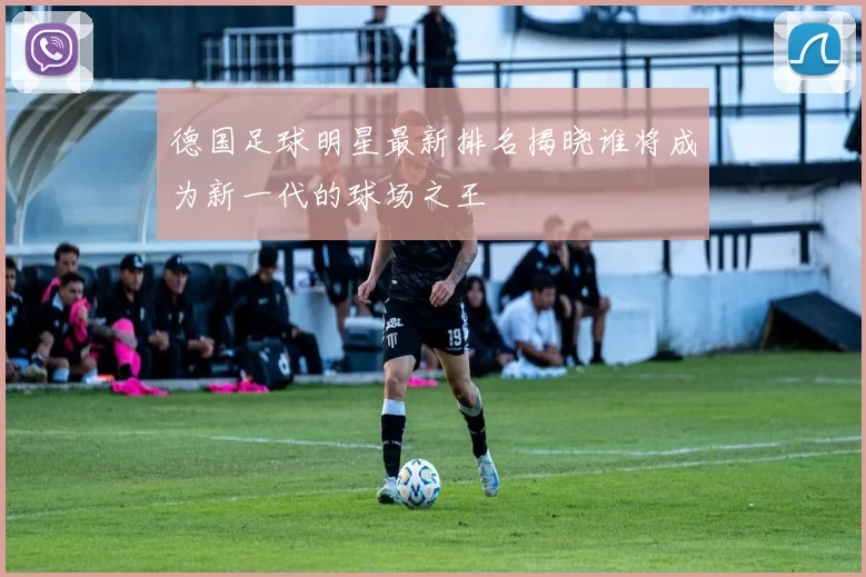 德国足球明星最新排名揭晓谁将成为新一代的球场之王