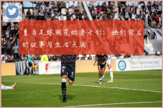 皇马足球明星的妻子们：她们背后的故事与生活点滴