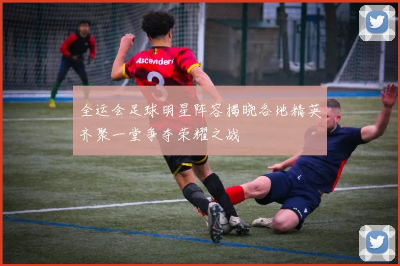 全运会足球明星阵容揭晓各地精英齐聚一堂争夺荣耀之战