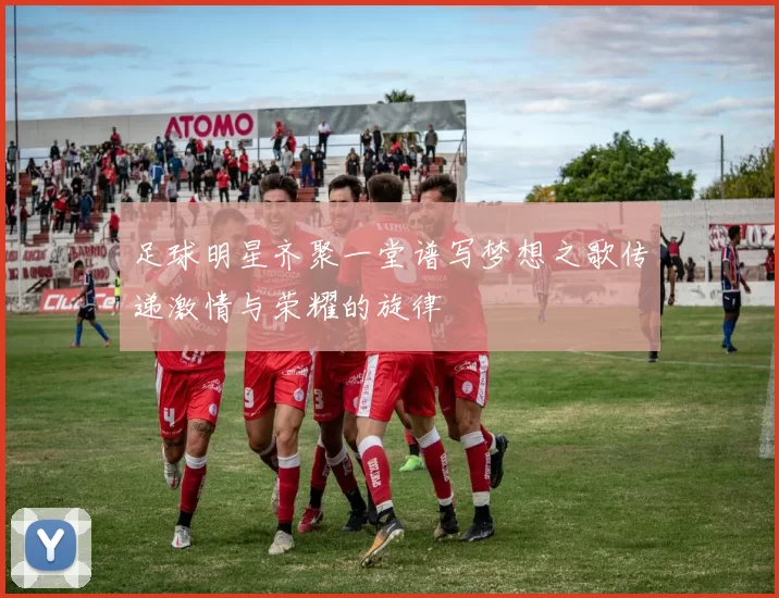 足球明星齐聚一堂谱写梦想之歌传递激情与荣耀的旋律