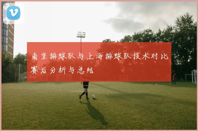 南京排球队与上海排球队技术对比赛后分析与总结