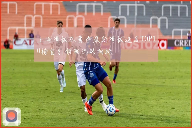 上海滑板队勇夺最新滑板速度TOP10榜首引领潮流风向标