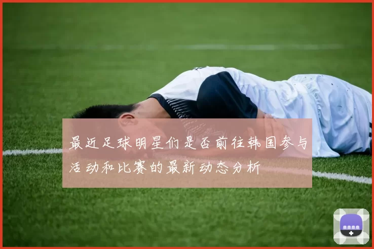 最近足球明星们是否前往韩国参与活动和比赛的最新动态分析