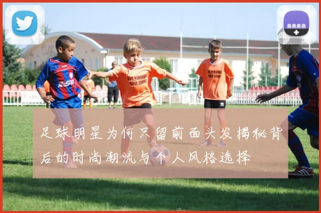 足球明星为何只留前面头发揭秘背后的时尚潮流与个人风格选择