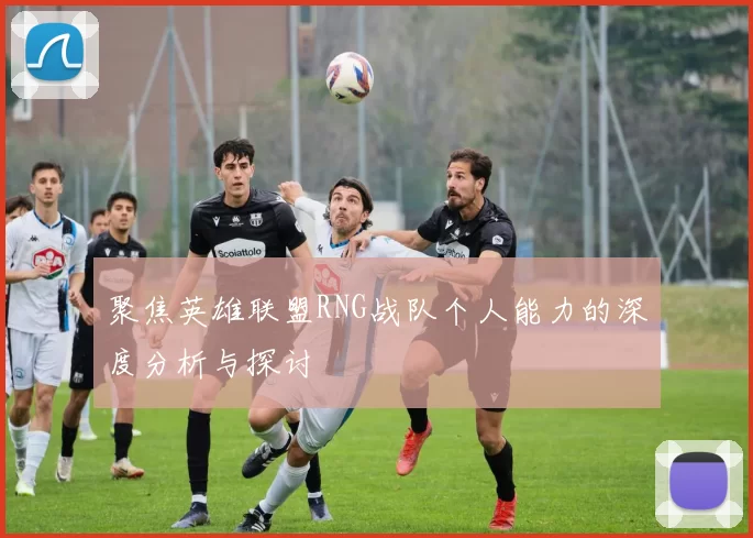 聚焦英雄联盟RNG战队个人能力的深度分析与探讨