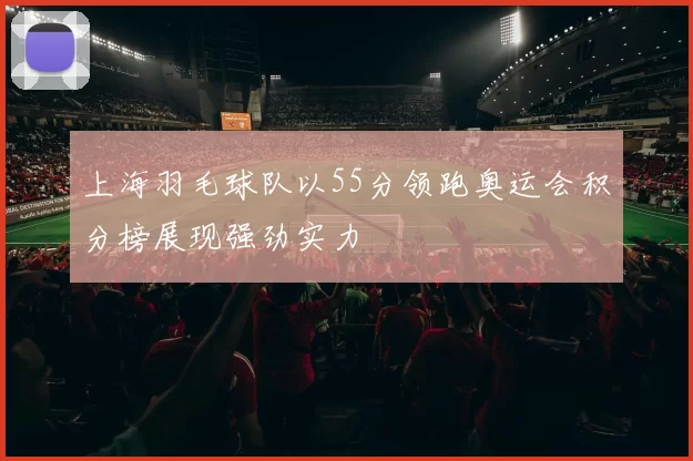上海羽毛球队以55分领跑奥运会积分榜展现强劲实力