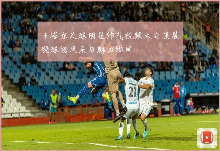 卡塔尔足球明星帅气视频大合集展现球场风采与魅力瞬间