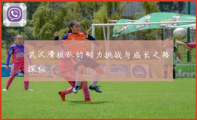 武汉滑板队的耐力挑战与成长之路探秘